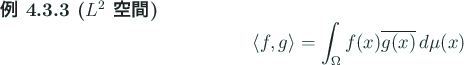 \begin{jexample}[$L^2$ 空間]
\begin{displaymath}
\langle{f},{g}\rangle =\int_\Omega f(x)\overline{g(x)} \D\mu(x)
\end{displaymath}\end{jexample}