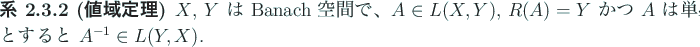 \begin{jcorollary}[値域定理]
$X$, $Y$\ は Banach 空間で、
$A\in L(X,Y)$, $R(A)=Y$\ かつ $A$\ は単射とすると $A^{-1}\in L(Y,X)$.
\end{jcorollary}