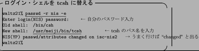 \begin{itembox}[l]{\textbf{$B%m%0%$%s!&%7%'%k$r(B tcsh $B$KBX$($k(B}}\footnotesize\begin...
...$B$&$^$/9T$1$P(B \lq\lq changed'' $B$H=P$k(B \\
{\tt waltz21\%}
\end{tabbing}\end{itembox}