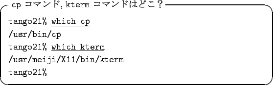 \begin{itembox}[l]{{\tt cp} $B%3%^%s%I(B, {\tt kterm} $B%3%^%s%I$O$I$3!)(B}
{\tt tango21...
...which kterm}\\
{\tt /usr/meiji/X11/bin/kterm}\\
{\tt tango21\% }
\end{itembox}