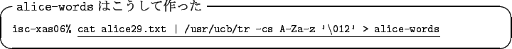 \begin{itembox}[l]{\texttt{alice-words} $B$O$3$&$7$F:n$C$?(B}\footnotesize\texttt{is...
... \vert /usr/ucb/tr -cs A-Za-z
'\textbackslash012' > alice-words}}
\end{itembox}