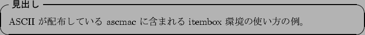 \begin{itembox}[l]{\textbf{$B8+=P$7(B}}
ASCII $B$,G[I[$7$F$$$k(B ascmac $B$K4^$^$l$k(B itembox $B4D6-$N;H$$J}$NNc!#(B
\end{itembox}