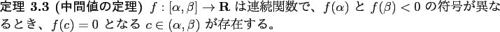 \begin{jtheorem}[中間値の定理]\upshape
$f: [\alpha,\beta] \to \R$\ は連...
...、
$f(c)=0$\ となる $c\in(\alpha,\beta)$\ が存在する。
\end{jtheorem}